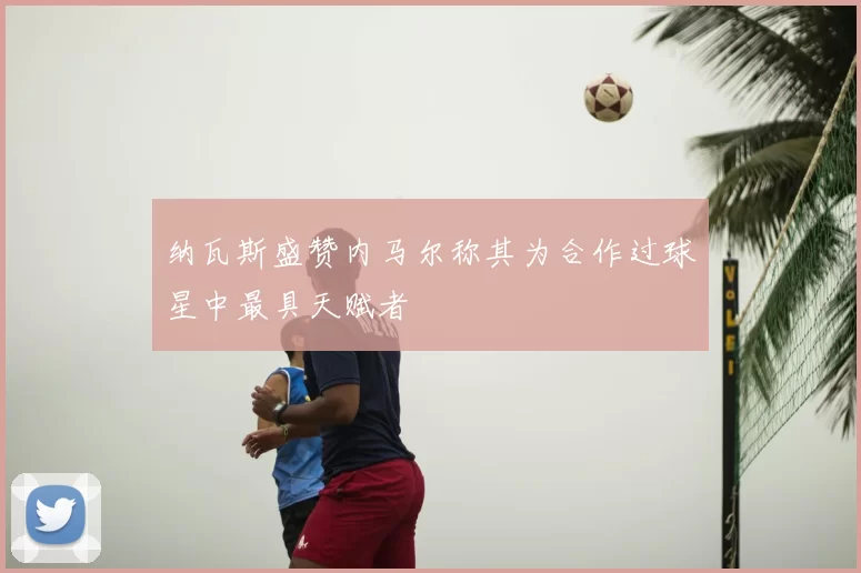 纳瓦斯盛赞内马尔称其为合作过球星中最具天赋者