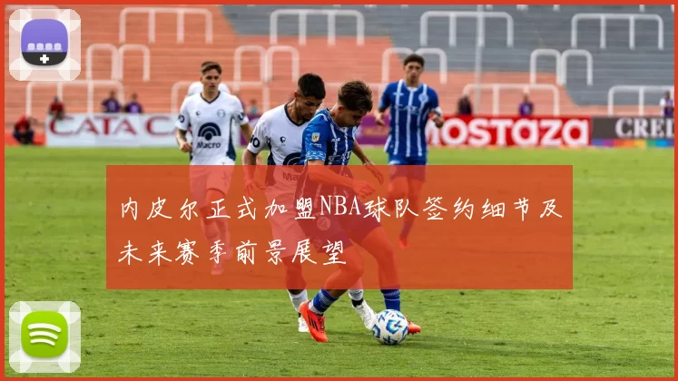 内皮尔正式加盟NBA球队签约细节及未来赛季前景展望