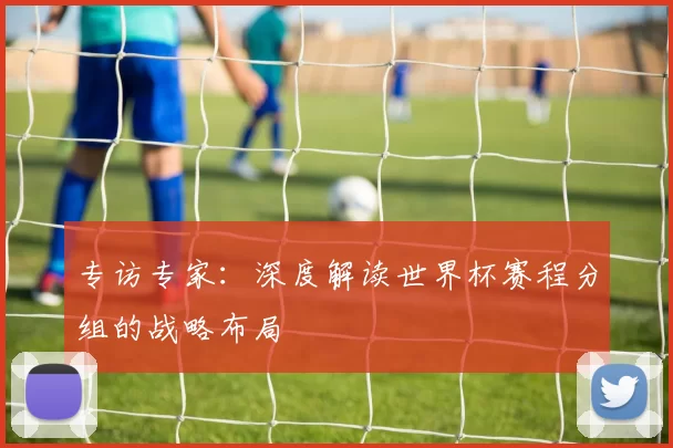 专访专家：深度解读世界杯赛程分组的战略布局